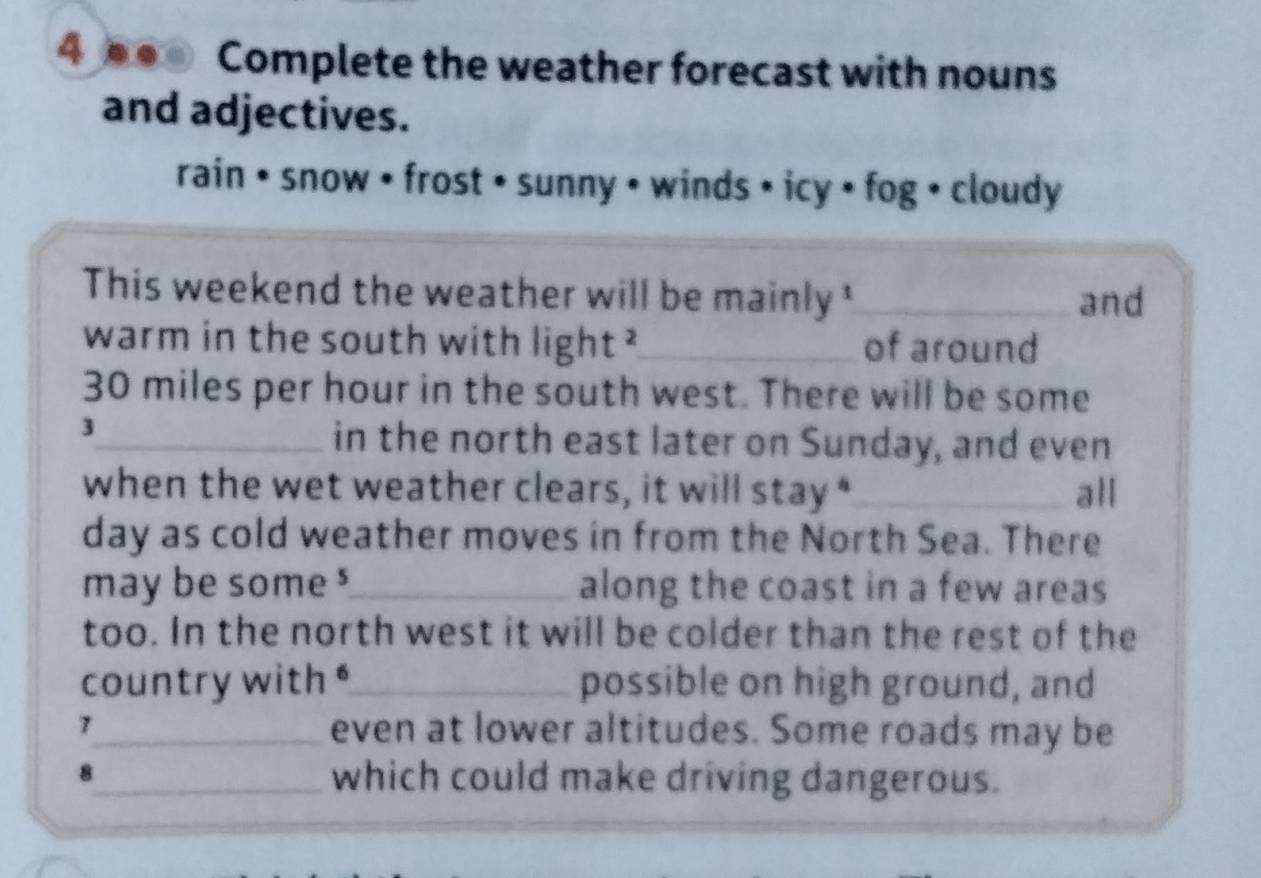 4 ●● Complete the weather forecast with nouns 
and adjectives. 
rain • snow • frost • sunny • winds • icy • fog • cloudy 
This weekend the weather will be mainly '_ and 
warm in the south with light ²_ of around
30 miles per hour in the south west. There will be some 
3 
_in the north east later on Sunday, and even 
when the wet weather clears, it will stay “_ all 
day as cold weather moves in from the North Sea. There 
may be some $_ along the coast in a few areas 
too. In the north west it will be colder than the rest of the 
country with"_ possible on high ground, and 
7_ even at lower altitudes. Some roads may be 
8_ which could make driving dangerous.