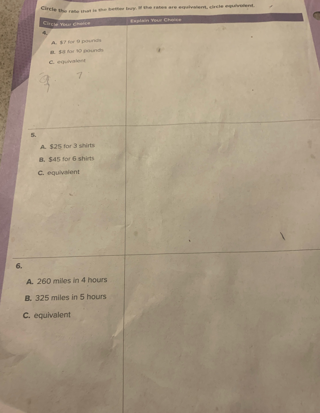 Circle the rate that is the better buy. If the rates are equivalent, circle equivolent.
Circle Your Choice Explain Your Choice
4.
A. $7 for 9 pounds
B. $8 for 10 pounds
C. equivalent
5.
A. $25 for 3 shirts
B. $45 for 6 shirts
C. equivalent
6.
A. 260 miles in 4 hours
B. 325 miles in 5 hours
C. equivalent