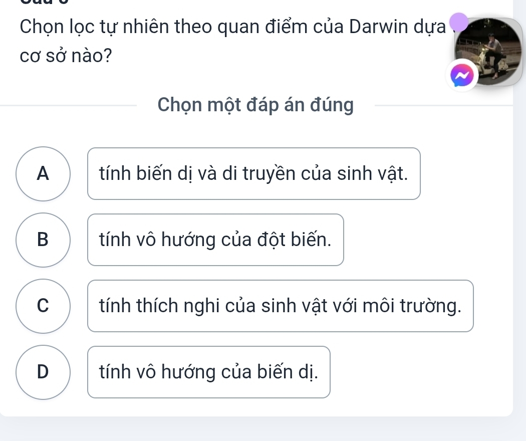 Chọn lọc tự nhiên theo quan điểm của Darwin dựa
cơ sở nào?
Chọn một đáp án đúng
A tính biến dị và di truyền của sinh vật.
B tính vô hướng của đột biến.
C ) tính thích nghi của sinh vật với môi trường.
D tính vô hướng của biến dị.