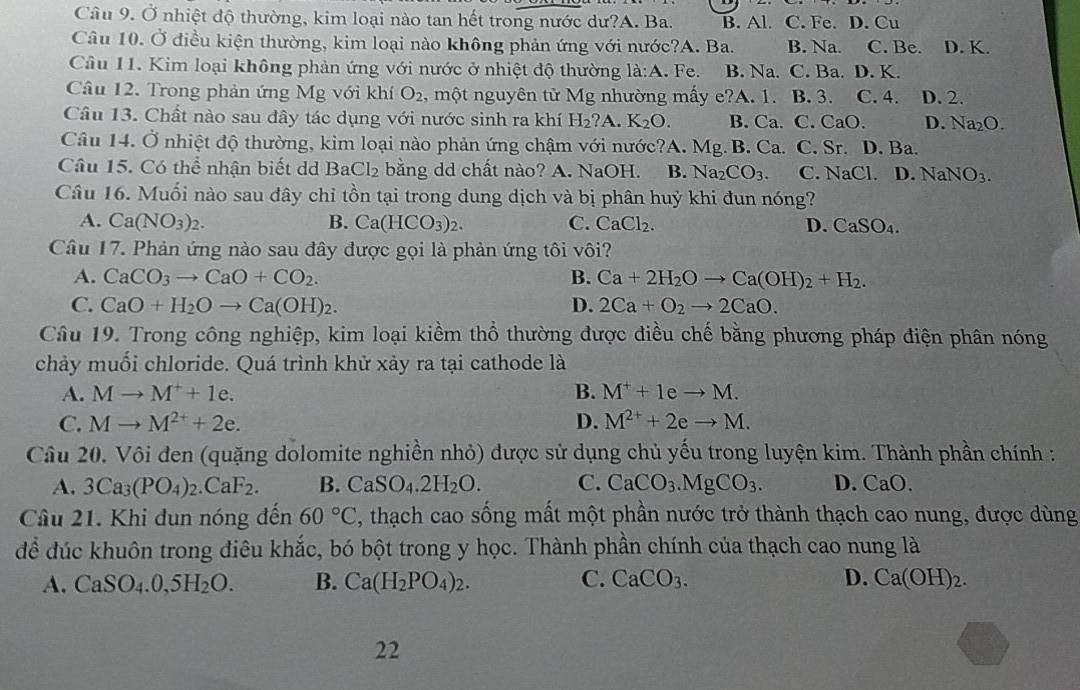 Ở nhiệt độ thường, kim loại nào tan hết trong nước dư?A. Ba. B. Al. C. Fe. D. Cu
Câu 10. Ở điều kiện thường, kim loại nào không phản ứng với nước?A. Ba. B. Na. C. Be. D. K.
Câu 11. Kim loại không phản ứng với nước ở nhiệt độ thường la:A. Fe. B. Na. C. Ba. D. K.
Câu 12. Trong phản ứng Mg với khí O_2 , một nguyên tử Mg nhường mấy e?A. 1. B. 3. C. 4. D. 2.
Câu 13. Chất nào sau dây tác dụng với nước sinh ra khí H_2?A K_2O. B. Ca. C. CaO. D. Na_2O.
Câu 14. Ở nhiệt độ thường, kim loại nào phản ứng chậm với nước?A. Mg. B. Ca. C. Sr. D. Ba.
Câu 15. Có thể nhận biết d BaCl_2 bằng dd chất nào? A. NaOH. B. Na_2CO_3 C. NaCl D. NaNO_3_NO
Câu 16. Muối nào sau đây chỉ tồn tại trong dung dịch và bị phân huỷ khi đun nóng?
A. Ca(NO_3)_2. B. Ca(HCO_3)_2. C. CaCl_2. D. CaSO_4.
Câu 17. Phản ứng nào sau đây được gọi là phản ứng tôi vôi?
A. CaCO_3to CaO+CO_2. B. Ca+2H_2Oto Ca(OH)_2+H_2.
C. CaO+H_2Oto Ca(OH)_2. D. 2Ca+O_2to 2CaO.
Câu 19. Trong công nghiệp, kim loại kiềm thổ thường được điều chế bằng phương pháp điện phân nóng
chảy muối chloride. Quá trình khử xảy ra tại cathode là
A. Mto M^++1e. B. M^++1eto M.
C. Mto M^(2+)+2e. D. M^(2+)+2eto M.
Câu 20. Vôi đen (quặng dolomite nghiền nhỏ) được sử dụng chủ yếu trong luyện kim. Thành phần chính :
A. 3Ca_3(PO_4)_2.CaF_2. B. CaSO_4.2H_2O. C. CaCO_3.MgCO_3. D. CaO
Câu 21. Khi đun nóng đến 60°C , thạch cao sống mất một phần nước trở thành thạch cao nung, được dùng
để đúc khuôn trong điêu khắc, bó bột trong y học. Thành phần chính của thạch cao nung là
A. CaSO_4.0,5H_2O. B. Ca(H_2PO_4)_2. C. CaCO_3. D. Ca(OH)_2.
22