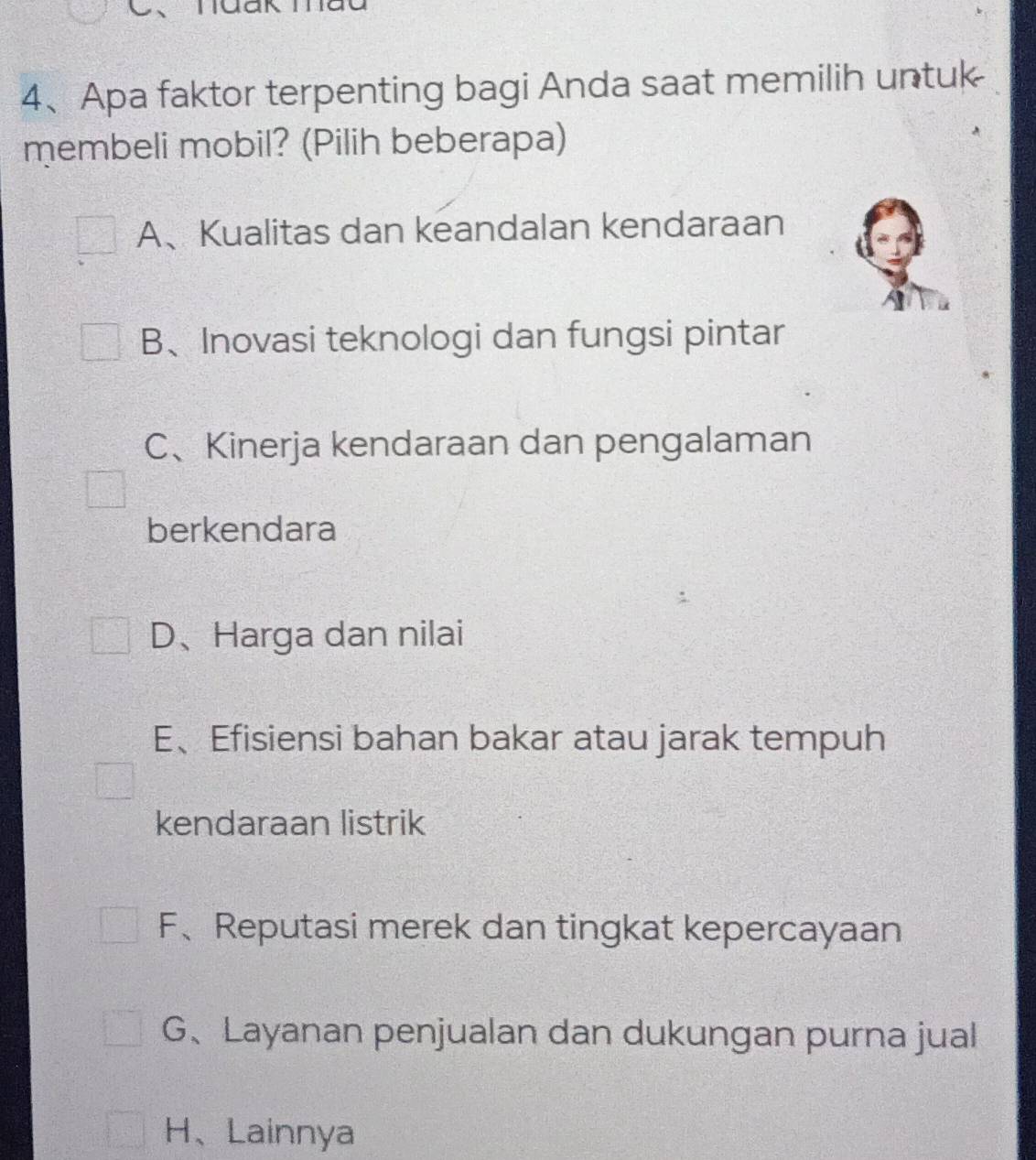 、
4、Apa faktor terpenting bagi Anda saat memilih untuk
membeli mobil? (Pilih beberapa)
A、Kualitas dan keandalan kendaraan
B、Inovasi teknologi dan fungsi pintar
C、Kinerja kendaraan dan pengalaman
berkendara
D、Harga dan nilai
E、Efisiensi bahan bakar atau jarak tempuh
kendaraan listrik
F、Reputasi merek dan tingkat kepercayaan
G、Layanan penjualan dan dukungan purna jual
H、Lainnya