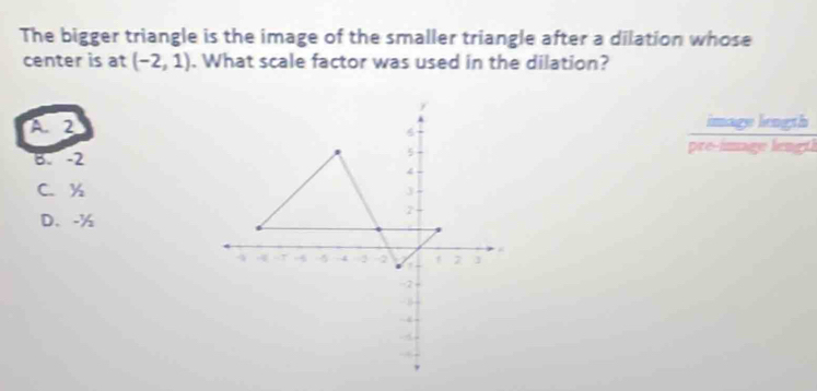 The bigger triangle is the image of the smaller triangle after a dilation whose
center is at (-2,1). What scale factor was used in the dilation?
A、 2 image length
6
B. -2 pre-image lengti
5
4
C. y J
D. -%
2
4 -1 -5 5 4 2 2 a 2 J
-2
-8
-4
-