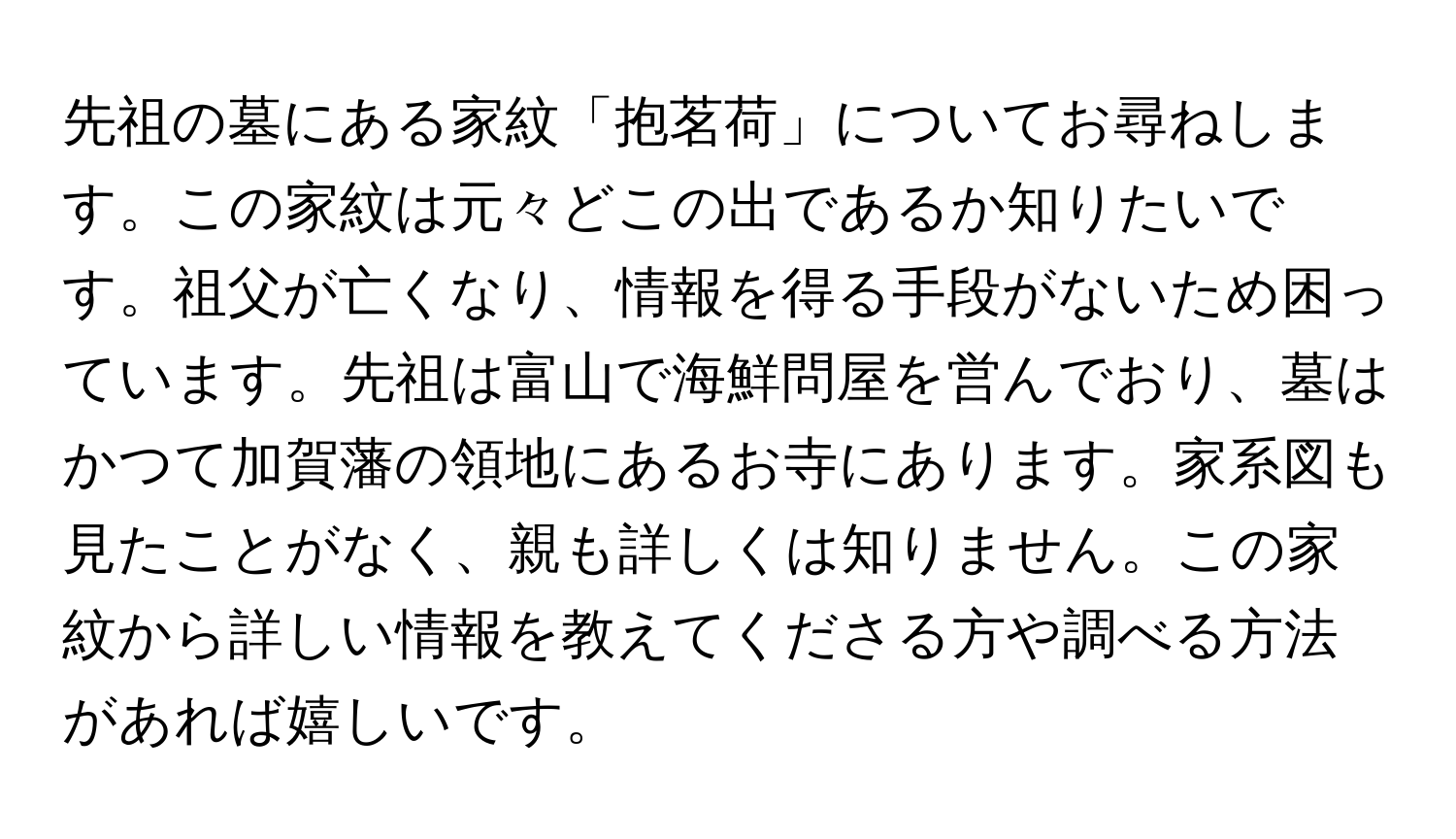 先祖の墓にある家紋「抱茗荷」についてお尋ねします。この家紋は元々どこの出であるか知りたいです。祖父が亡くなり、情報を得る手段がないため困っています。先祖は富山で海鮮問屋を営んでおり、墓はかつて加賀藩の領地にあるお寺にあります。家系図も見たことがなく、親も詳しくは知りません。この家紋から詳しい情報を教えてくださる方や調べる方法があれば嬉しいです。