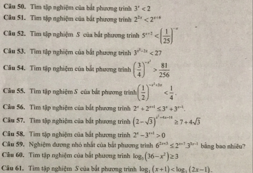 Tìm tập nghiệm của bất phương trình 3^x<2</tex> 
Câu 51. Tìm tập nghiệm của bất phương trình 2^(2x)<2^(x+6)
Câu 52. Tìm tập nghiệm S của bất phương trình 5^(x+2)
Câu 53. Tìm tập nghiệm của bất phương trình 3^(x^2)-2x<27</tex> 
Câu 54. Tìm tập nghiệm của bắt phương trình ( 3/4 )^-x^2> 81/256 
Câu 55. Tìm tập nghiệm S của bất phương trình ( 1/2 )^-x^2+3x . 
Câu 56. Tìm tập nghiệm của bất phương trình 2^x+2^(x+1)≤ 3^x+3^(x-1). 
Câu 57. Tìm tập nghiệm của bất phương trình (2-sqrt(3))^x^2+4x-14≥ 7+4sqrt(3)
Câu 58. Tìm tập nghiệm của bất phương trình 2^x-3^(x+1)>0
Câu 59. Nghiệm dương nhỏ nhất của bất phương trình 6^(2x+3)≤ 2^(x+7).3^(3x-1) bằng bao nhiêu? 
Câu 60. Tìm tập nghiệm của bất phương trình log _3(36-x^2)≥ 3
Câu 61. Tìm tập nghiệm S của bất phương trình log _1(x+1) .