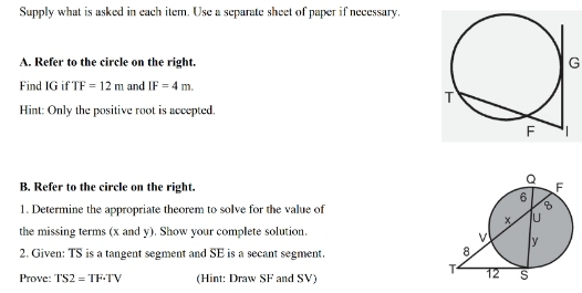 Supply what is asked in each item. Use a separate sheet of paper if necessary. 
A. Refer to the circle on the right. G 
Find IG if TF=12m and IF=4m. 
Hint: Only the positive root is accepted. 
B. Refer to the circle on the right. 
1. Determine the appropriate theorem to solve for the value of 
the missing terms (x and y). Show your complete solution. 
2. Given: TS is a tangent segment and SE is a secant segment. 
Prove: TS2=TF· TV (Hint: Draw SF and SV)