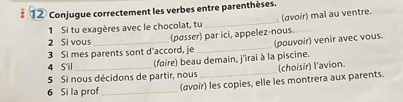 Conjugue correctement les verbes entre parenthèses. 
1 Si tu exagères avec le chocolat, tu _(avoir) mal au ventre. 
2 Si vous 
(passer) par ici, appelez-nous. 
3 Si mes parents sont d’accord, je _(pouvoir) venir avec vous. 
4 S'il _(faire) beau demain, j'irai à la piscine. 
5 Si nous décidons de partir, nous _(choisir) l’avion. 
6 Si la prof_ (avoir) les copies, elle les montrera aux parents.