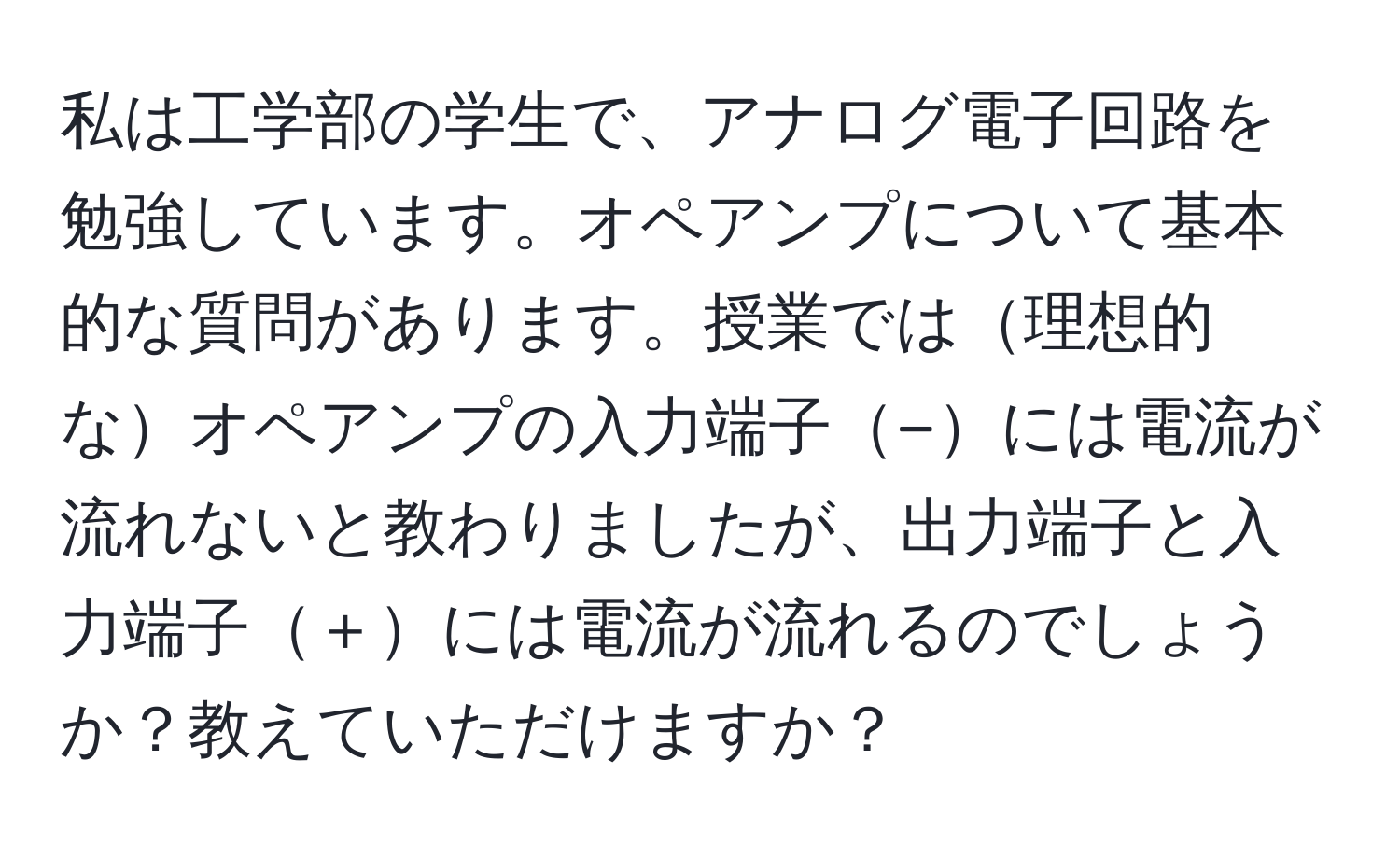 私は工学部の学生で、アナログ電子回路を勉強しています。オペアンプについて基本的な質問があります。授業では理想的なオペアンプの入力端子−には電流が流れないと教わりましたが、出力端子と入力端子＋には電流が流れるのでしょうか？教えていただけますか？