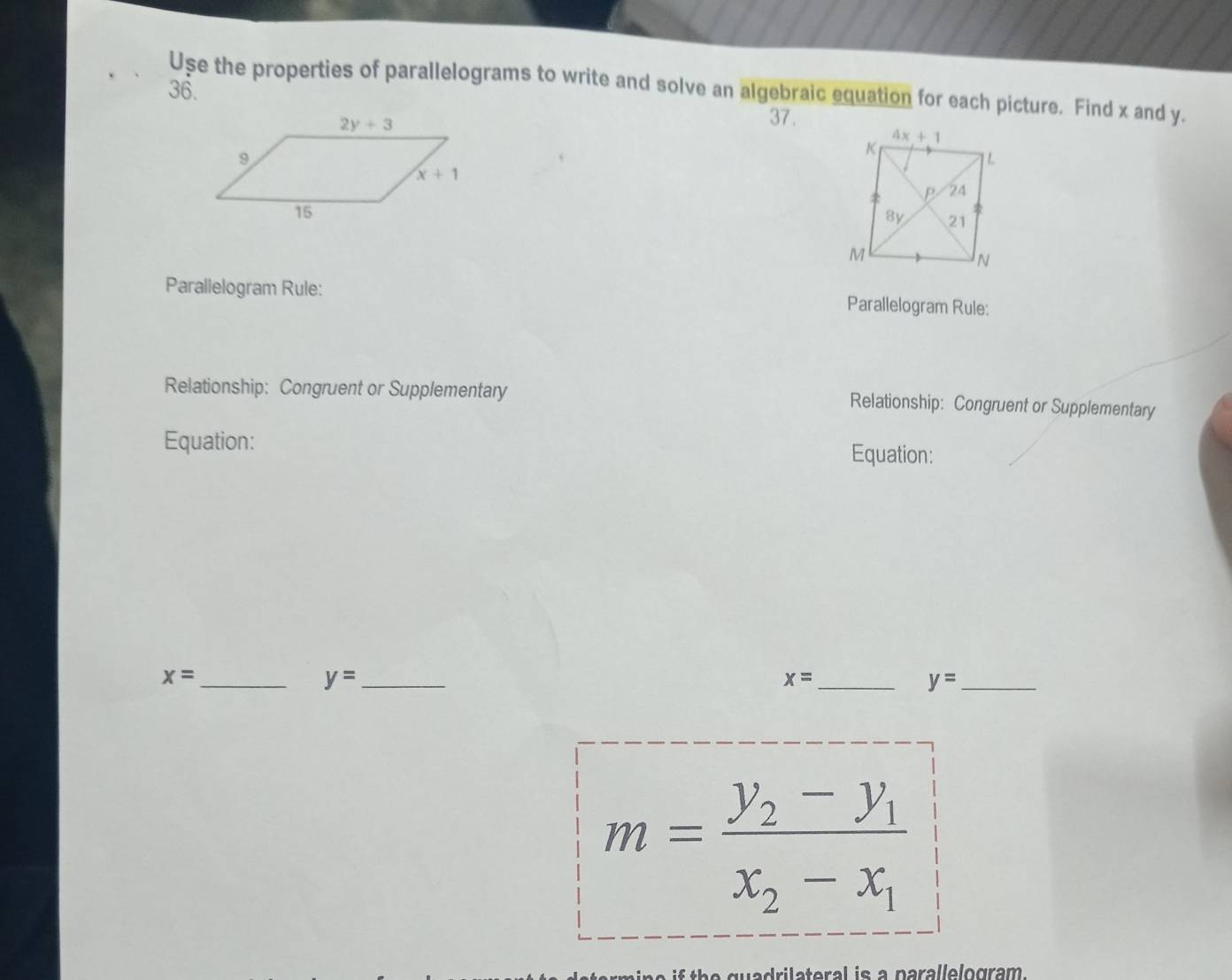 Use the properties of parallelograms to write and solve an algebraic equation for each picture. Find x and y.
36.
37.
 
Parallelogram Rule: Parallelogram Rule:
Relationship: Congruent or Supplementary Relationship: Congruent or Supplementary
Equation: Equation:
_ x=
_ y=
_ x=
_ y=
m=frac y_2-y_1x_2-x_1
i th   g u adrilateral is a parallelogram .