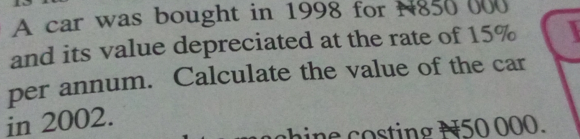 A car was bought in 1998 for N850 000
and its value depreciated at the rate of 15%
per annum. Calculate the value of the car 
in 2002. 
i e ting N50 000.