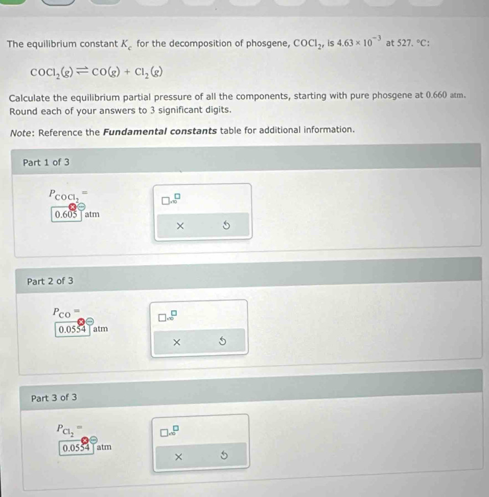 The equilibrium constant K_c for the decomposition of phosgene, COCl_2 , is 4.63* 10^(-3) at 527.^circ C :
COCl_2(g)leftharpoons CO(g)+Cl_2(g)
Calculate the equilibrium partial pressure of all the components, starting with pure phosgene at 0.660 atm. 
Round each of your answers to 3 significant digits. 
Note: Reference the Fundamental constants table for additional information. 
Part 1 of 3
P_COCl_2=
□ * 10^(□
0.605 atm 
× 
Part 2 of 3
P_CO)=
□ * 10^(□
0.0554 atm 
× 
Part 3 of 3
P_Cl_2)=
□ * 10^□
0.0554 atm 
×