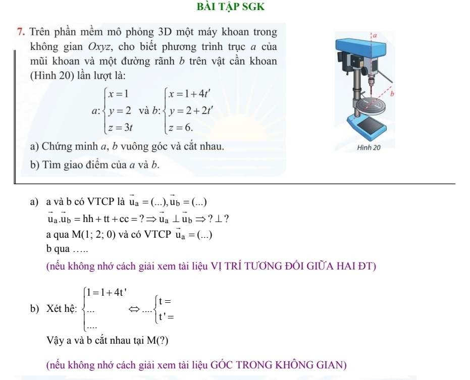 bài tập sGK 
7. Trên phần mềm mô phỏng 3D một máy khoan trong 
không gian Oxyz, cho biết phương trình trục a của 
mũi khoan và một đường rãnh b trên vật cần khoan 
(Hình 20) lần lượt là: 
□ 
a beginarrayl x=1 y=2 z=3tendarray. và b : v:beginarrayl x=1+4' y=2+2t' z=6.endarray.
a) Chứng minh a, b vuông góc và cắt nhau. 
b) Tìm giao điểm của a và b. 
a) a và b có VTCP là vector u_a=(...),vector u_b=(...)
vector u_a.vector u_b=hh+tt+cc=?Rightarrow vector u_a⊥ vector u_bRightarrow ?_- L? 
a qua M(1;2;0) và có VTCP vector u_a=(...)
b qua …… 
(nếu không nhớ cách giải xem tài liệu VỊ TRÍ TƯƠNG ĐÓI GIỮA HAI ĐT) 
b) Xét hệ: beginarrayl l=1+4t' ·s  t'=endarray.  Leftrightarrow _·s beginarrayl t= t'=endarray.
Vậy a và b cắt nhau tại M(?)
(nếu không nhớ cách giải xem tài liệu GÓC TRONG KHÔNG GIAN)