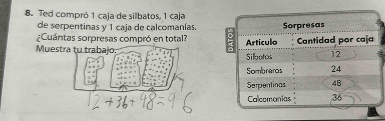 Ted compró 1 caja de silbatos, 1 caja 
de serpentinas y 1 caja de calcomanías. 
Sorpresas 
¿Cuántas sorpresas compró en total? 
Artículo Cantidad por caja 
Muestra tu trabajo. 
Silbatos
12
Sombreros 24
Serpentinas 48
Calcomanías 36