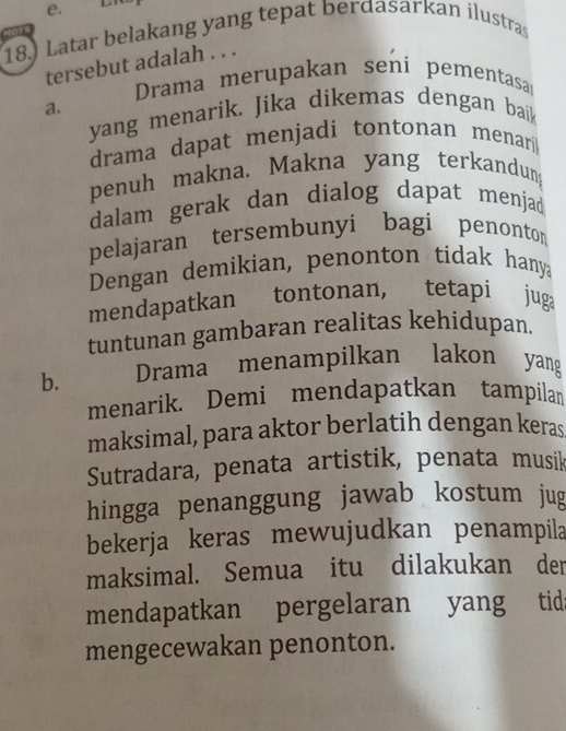 e.
18.) Latar belakang yang tepat berdasarkan ilustras
1
tersebut adalah . . .
Drama merupakan seni pementasar
a.
yang menarik. Jika dikemas dengan baik
drama dapat menjadi tontonan menar
penuh makna. Makna yang terkandung
dalam gerak dan dialog dapat menjad
pelajaran tersembunyi bagi penonto
Dengan demikian, penonton tidak hany
mendapatkan tontonan, tetapi juga
tuntunan gambaran realitas kehidupan.
b. Drama menampilkan lakon yang
menarik. Demi mendapatkan tampilan
maksimal, para aktor berlatih dengan keras
Sutradara, penata artistik, penata musik
hingga penanggung jawab kostum jug
bekerja keras mewujudkan penampila
maksimal. Semua itu dilakukan der
mendapatkan pergelaran yang tid:
mengecewakan penonton.