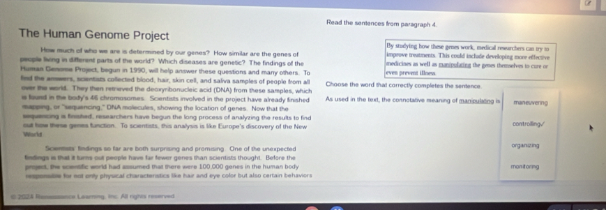 Read the sentences from paragraph 4. 
The Human Genome Project By studying how these genes work, medical researchers can try to 
How much of who we are is determined by our genes? How similar are the genes of improve treatments. This could include developing more effective 
people living in different parts of the world? Which diseases are genetic? The findings of the medicines as well as manipulating the genes themselves to cure or 
Human Genome Project, begun in 1990, will help answer these questions and many others. To even prevent illness 
find the answers, scientists collected blood, hair, skin cell, and saliva samples of people from all Choose the word that correctly completes the sentence. 
over the world. They then retrieved the deoxyribonucleic acid (DNA) from these samples, which 
is found in the body's 46 chromosomes. Scientists involved in the project have already finished As used in the text, the connotative meaning of manipulating is maneuvering 
mapping, or "sequencing," DNA molecules, showing the location of genes. Now that the 
sequencing is finished, researchers have begun the long process of analyzing the results to find controlling√ 
out how these genes function. To scientists, this analysis is like Europe's discovery of the New 
World 
Scientists' findings so far are both surprising and promising. One of the unexpected organizing 
findings is that it turns out people have far fewer genes than scientists thought. Before the 
pmject, the scientific world had assumed that there were 100,000 genes in the human body manitoring 
responsible for eot only physical characteristics like hair and eye color but also certain behaviors 
2024 Resessance Learning, Inc. All rights reserved