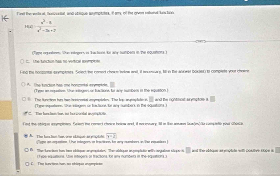 Find the vertical, horzontal, and oblique asymptotes, if any, of the given rational function.
H(x)= (x^3-8)/x^2-3x+2 
(Type equations. Use integers or tractions for any numbers in the equations )
C. The function has no vertical asymptote
Find the horizontal esymptotes. Select the correct choice below and, if necessary, fill in the answer box(es) to complete your choice.
A The function has one horzontal asymptote,
(Type an equation. Use integers or tractions for any numbers in the equation.)
B. The function has two horizontal asymptotes. The top asymptote is □ and the rightmost asymptote is □
(Type equations. Use integers or tractions for any numbers in the equations )
C. The function has no horizontal asymptote.
Find the oblique asymptotes. Select the correct choice below and, if necessary, fill in the answer box(es) to complete your choice.
A The function has one oblique asymplote, y=2
(Type an equation. Use integers or tractions for any numbers in the equation.)
B. The function has two oblique asymptotes. The oblique asymptote with negative slope is □ and the oblique asymptote with positive slope is
(Type equations. Use integers or fractions for any numbers in the equations.)
C. The function has no oblique asymptote