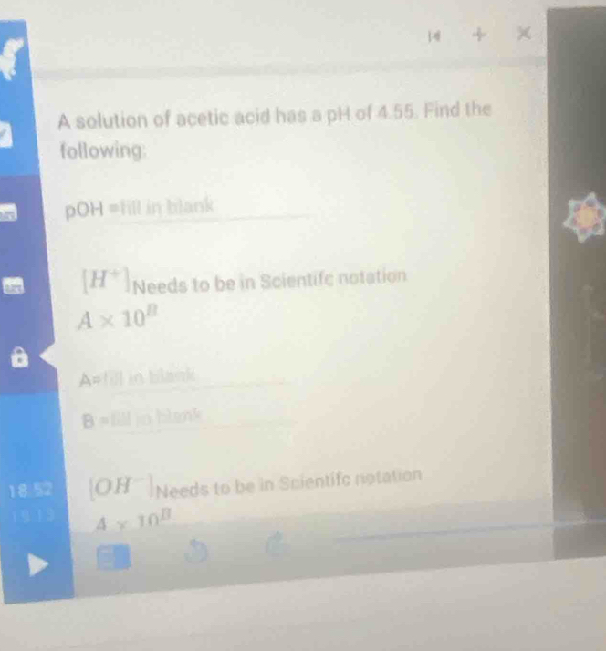 4 4 
A solution of acetic acid has a pH of 4.55. Find the 
following: 
pOH= fill in blank
[H^+] Needs to be in Scientifc notation
A* 10^B
A= O in blank
B=[]I Hm
[OH^-] Needs to be in Scientifc notation
4* 10^B