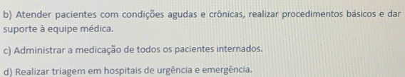 b) Atender pacientes com condições agudas e crônicas, realizar procedimentos básicos e dar
suporte à equipe médica.
c) Administrar a medicação de todos os pacientes internados.
d) Realizar triagem em hospitais de urgência e emergência.