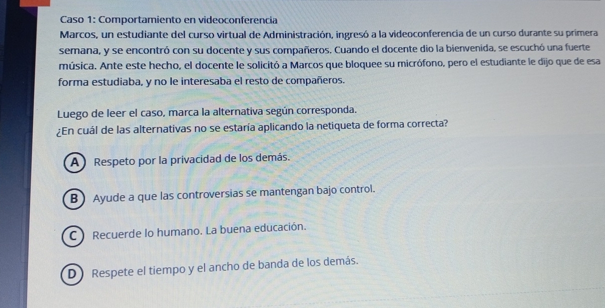 Caso 1: Comportamiento en videoconferencia
Marcos, un estudiante del curso virtual de Administración, ingresó a la videoconferencia de un curso durante su primera
semana, y se encontró con su docente y sus compañeros. Cuando el docente dio la bienvenida, se escuchó una fuerte
música. Ante este hecho, el docente le solicitó a Marcos que bloquee su micrófono, pero el estudiante le dijo que de esa
forma estudiaba, y no le interesaba el resto de compañeros.
Luego de leer el caso, marca la alternativa según corresponda.
¿En cuál de las alternativas no se estaría aplicando la netiqueta de forma correcta?
A Respeto por la privacidad de los demás.
B) Ayude a que las controversias se mantengan bajo control.
C Recuerde lo humano. La buena educación.
D Respete el tiempo y el ancho de banda de los demás.