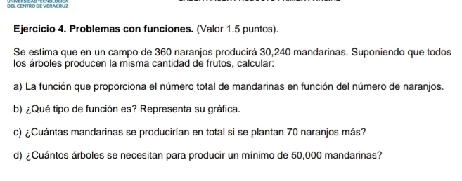 DEL CENTRO DE VERACRUZ 
Ejercicio 4. Problemas con funciones. (Valor 1.5 puntos). 
Se estima que en un campo de 360 naranjos producirá 30, 240 mandarinas. Suponiendo que todos 
los árboles producen la misma cantidad de frutos, calcular: 
a) La función que proporciona el número total de mandarinas en función del número de naranjos. 
b) ¿Qué tipo de función es? Representa su gráfica. 
c) ¿Cuántas mandarinas se producirían en total si se plantan 70 naranjos más? 
d) ¿Cuántos árboles se necesitan para producir un mínimo de 50,000 mandarinas?