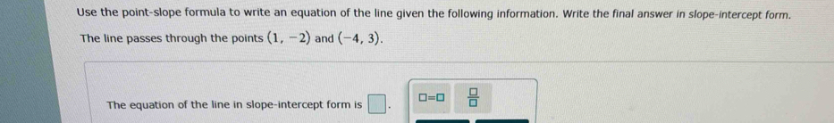 Use the point-slope formula to write an equation of the line given the following information. Write the final answer in slope-intercept form. 
The line passes through the points (1,-2) and (-4,3). 
The equation of the line in slope-intercept form is □ . □ =□  □ /□  