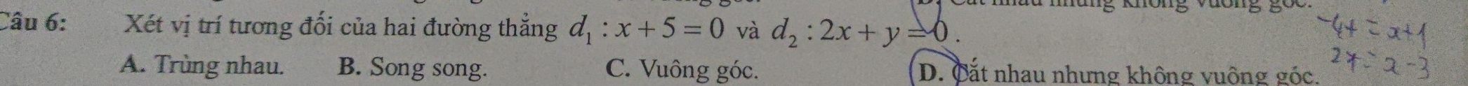 Xét vị trí tương đối của hai đường thẳng d_1:x+5=0 và d_2:2x+y=0.
A. Trùng nhau. B. Song song. C. Vuông góc. D. Cắt nhau nhưng không vuông góc.