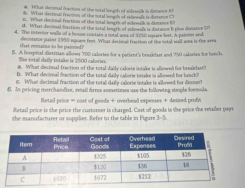 What decimal fraction of the total length of sidewalk is distance A? 
b. What decimal fraction of the total length of sidewalk is distance C? 
c. What decimal fraction of the total length of sidewalk is distance E? 
d. What decimal fraction of the total length of sidewalk is distance B plus distance D? 
4. The interior walls of a house contain a total area of 3250 square feet. A painter and 
decorator paint 1950 square feet. What decimal fraction of the total wall area is the area 
that remains to be painted? 
5. A hospital dietitian allows 700 calories for a patient's breakfast and 750 calories for lunch. 
The total daily intake is 2500 calories. 
a. What decimal fraction of the total daily calorie intake is allowed for breakfast? 
b. What decimal fraction of the total daily calorie intake is allowed for lunch? 
c. What decimal fraction of the total daily calorie intake is allowed for dinner? 
6. In pricing merchandise, retail firms sometimes use the following simple formula. 
Retail price = cost of goods + overhead expenses + desired profit 
Retail price is the price the customer is charged. Cost of goods is the price the retailer pays 
the manufacturer or supplier. Refer to the table in Figure 3-5.