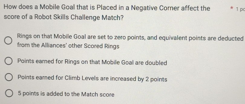 How does a Mobile Goal that is Placed in a Negative Corner affect the a 1 pc
score of a Robot Skills Challenge Match?
Rings on that Mobile Goal are set to zero points, and equivalent points are deducted
from the Alliances’ other Scored Rings
Points earned for Rings on that Mobile Goal are doubled
Points earned for Climb Levels are increased by 2 points
5 points is added to the Match score