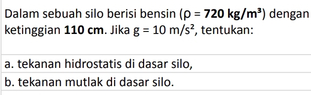 Dalam sebuah silo berisi bensin (rho =720kg/m^3) dengan 
ketinggian 110 cm. Jika g=10m/s^2 , tentukan: 
a. tekanan hidrostatis di dasar silo, 
b. tekanan mutlak di dasar silo.