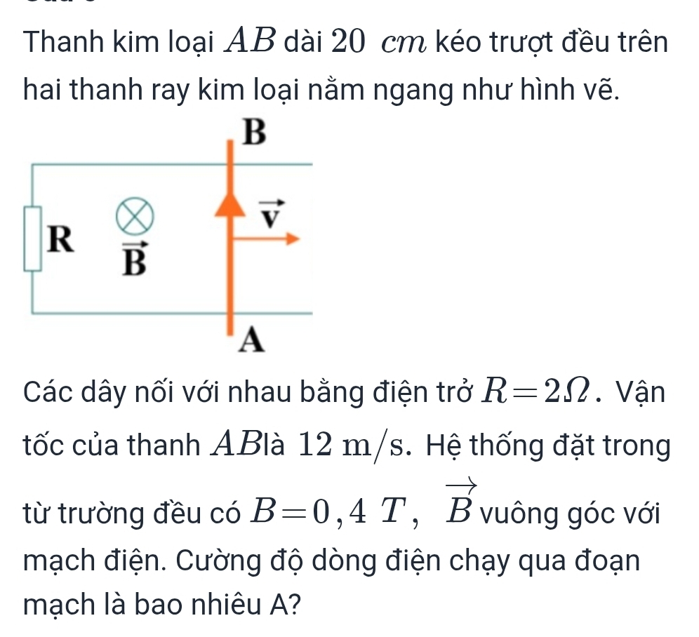 Thanh kim loại AB dài 20 cm kéo trượt đều trên
hai thanh ray kim loại nằm ngang như hình vẽ.
Các dây nối với nhau bằng điện trở R=2Omega. Vận
tốc của thanh ABlà 12 m/s. Hệ thống đặt trong
từ trường đều có B=0,4T,vector B vuông góc với
mạch điện. Cường độ dòng điện chạy qua đoạn
mạch là bao nhiêu A?