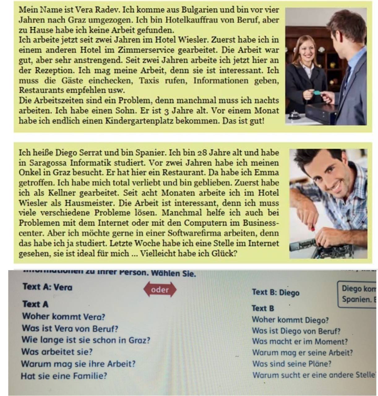 Mein Name ist Vera Radev. Ich komme aus Bulgarien und bin vor vier
Jahren nach Graz umgezogen. Ich bin Hotelkauffrau von Beruf, aber
zu Hause habe ich keine Arbeit gefunden.
Ich arbeite jetzt seit zwei Jahren im Hotel Wiesler. Zuerst habe ich in
einem anderen Hotel im Zimmerservice gearbeitet. Die Arbeit war
gut, aber sehr anstrengend. Seit zwei Jahren arbeite ich jetzt hier an
der Rezeption. Ich mag meine Arbeit, denn sie ist interessant. Ich
muss die Gäste einchecken, Taxis rufen, Informationen geben,
Restaurants empfehlen usw.
Die Arbeitszeiten sind ein Problem, denn manchmal muss ich nachts
arbeiten. Ich habe einen Sohn. Er ist 3 Jahre alt. Vor einem Monat
habe ich endlich einen Kindergartenplatz bekommen. Das ist gut!
Ich heiße Diego Serrat und bin Spanier. Ich bin 28 Jahre alt und habe
in Saragossa Informatik studiert. Vor zwei Jahren habe ich meinen
Onkel in Graz besucht. Er hat hier ein Restaurant. Da habe ich Emma
getroffen. Ich habe mich total verliebt und bin geblieben. Zuerst habe
ich als Kellner gearbeitet. Seit acht Monaten arbeite ich im Hotel
Wiesler als Hausmeister. Die Arbeit ist interessant, denn ich muss
viele verschiedene Probleme lösen. Manchmal helfe ich auch bei
Problemen mit dem Internet oder mit den Computern im Business-
center. Aber ich möchte gerne in einer Softwarefirma arbeiten, denn
das habe ich ja studiert. Letzte Woche habe ich eine Stelle im Internet
gesehen, sie ist ideal für mich ... Vielleicht habe ich Glück?
o nen  zu Ihr er  Person. Wählen Sie.
Text A: Vera oder Text B: Diego
Diego kom
Text A
Spanien. E
Text B
Woher kommt Vera? Woher kommt Diego?
Was ist Vera von Beruf? Was ist Diego von Beruf?
Wie lange ist sie schon in Graz? Was macht er im Moment?
Was arbeitet sie? Warum mag er seine Arbeit?
Warum mag sie ihre Arbeit? Was sind seine Pläne?
Hat sie eine Familie? Warum sucht er eine andere Stelle?