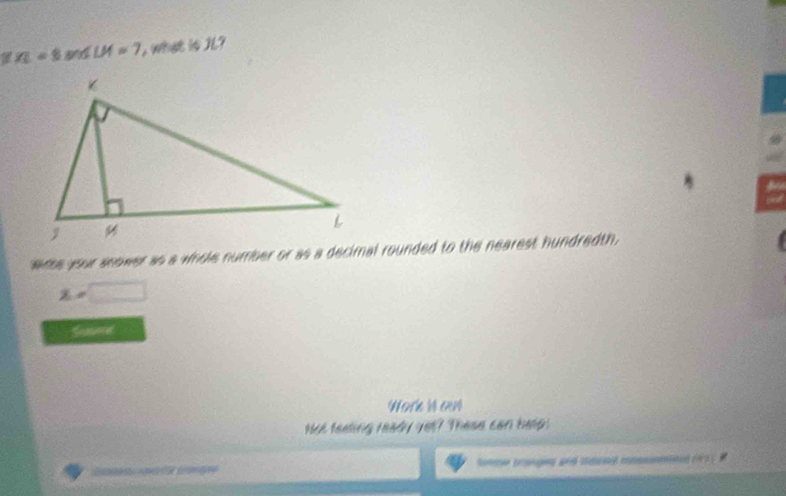 n=8.8 SLM=7 what is JL? 
5 
wrse your snower as a whole number or as a decimal rounded to the nearest hundredth.
x=□
Wore is on 
Not feeling ready yet? These can help: 
te Lange tomer tranges and cecent cnmmnal (43)