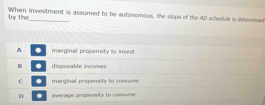 When investment is assumed to be autonomous, the slope of the AD schedule is determined
by the
.
A marginal propensity to invest
B disposable incomes
C marginal propensity to consume
D average propensity to consume