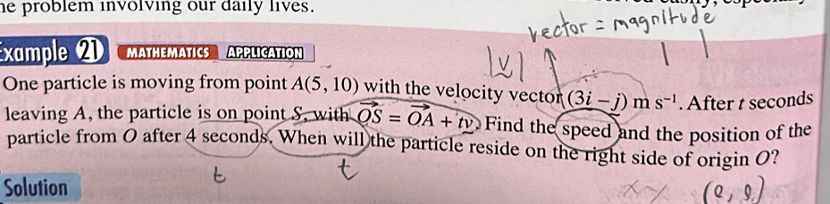 he problem involving our daily lives. 
Example 2 MATHEMATICS APPLICATION 
One particle is moving from point A(5,10) with the velocity vector (3i-j)ms^(-1). After t seconds
leaving A, the particle is on point S, with vector OS=vector OA+tv Find the speed and the position of the 
particle from O after 4 seconds. When will the particle reside on the right side of origin O? 
Solution