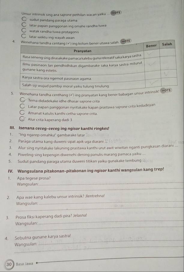 Unsur intrinsik sing ana sajrone pethilan wacan yaiku 
HOTS 
sudut pandang paraga utama 
latar papan panggonan ing omahe randha tuwa 
watak randha tuwa protagonis 
latar wektu ing wayah awan 
5. Wenehana tandha centhang (√) inq pranyatan kang bener babagan unsu 
Tema didadekake idhe dhasar sajrone crita 
Latar papan panggonan nyritakake kapan prastawa sajrone crita kedadeyan 
Amanat katulis kanthi cetha sajrone crita. 
Alur crita kaperang dadi 3
III. Isenana ceceg-ceceg ing ngisor kanthi ringkes! 
1. "'Ing ngarep omahku'' gambarake latar 
2. Parāga utama kang duweni sipat apik uga diarani 
3. Alur sing nyritakake lakuning prastawa kanthi urut awit wiwitan nganti pungkasan diarani .... 
4. Piweling sing kepengin diwenehi dening panulis marang pamaca yaiku ___ 
5. Sudut pandang paraga utama duweni titikan yaiku gunakake tembung 
IV. Wangsulana pitakonan-pitakonan ing ngisor kanthi wangsulan kang trep! 
_ 
1. Apa tegese prosa? 
_ 
Wangsulan: 
2. Apa wae kang kalebu unsur intrinsik? Jlentrehna! 
_ 
Wangsulan: 
_ 
3. Prosa fiksi kaperang dadi pira? Jelasna! 
_ 
Wangsulan: 
_ 
_ 
4. Sebutna gunane karya sastra! 
_ 
Wangsulan: 
30 ) Basa Jawa