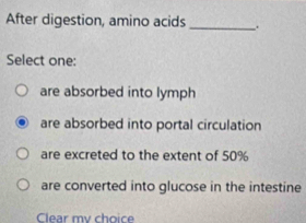 After digestion, amino acids _.
Select one:
are absorbed into lymph
are absorbed into portal circulation
are excreted to the extent of 50%
are converted into glucose in the intestine
Clear my choice