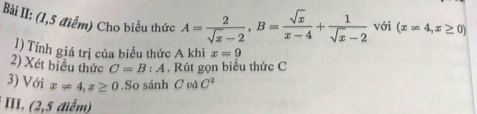 Bài II: (1,5 điểm) Cho biểu thức A= 2/sqrt(x)-2 , B= sqrt(x)/x-4 + 1/sqrt(x)-2  với (x!= 4,x≥ 0)
1) Tính giá trị của biểu thức A khi x=9
2) Xét biểu thức C=B:A , Rút gọn biểu thức C
3) Với x!= 4, x≥ 0.So sánh C và C^2
III, (2,5 điểm)