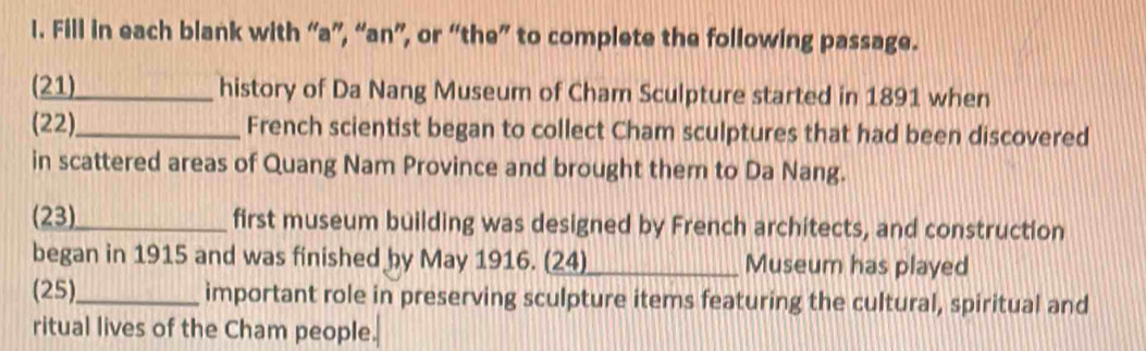 Fill in each blank with “a”, “an”, or “the” to complete the following passage. 
(21)_ history of Da Nang Museum of Cham Sculpture started in 1891 when 
(22)_ French scientist began to collect Cham sculptures that had been discovered 
in scattered areas of Quang Nam Province and brought them to Da Nang. 
(23)_ first museum building was designed by French architects, and construction 
began in 1915 and was finished by May 1916. (24) _Museum has played 
(25)_ important role in preserving sculpture items featuring the cultural, spiritual and 
ritual lives of the Cham people.