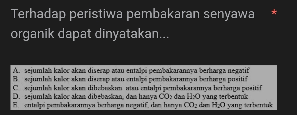 Terhadap peristiwa pembakaran senyawa *
organik dapat dinyatakan...
A. sejumlah kalor akan diserap atau entalpi pembakarannya berharga negatif
B. sejumlah kalor akan diserap atau entalpi pembakarannya berharga positif
C. sejumlah kalor akan dibebaskan atau entalpi pembakarannya berharga positif
D. sejumlah kalor akan dibebaskan, dan hanya CO_2 dan H_2O yang terbentuk
E. entalpi pembakarannya berharga negatif, dan hanya CO_2 dan H_2O yang terbentuk