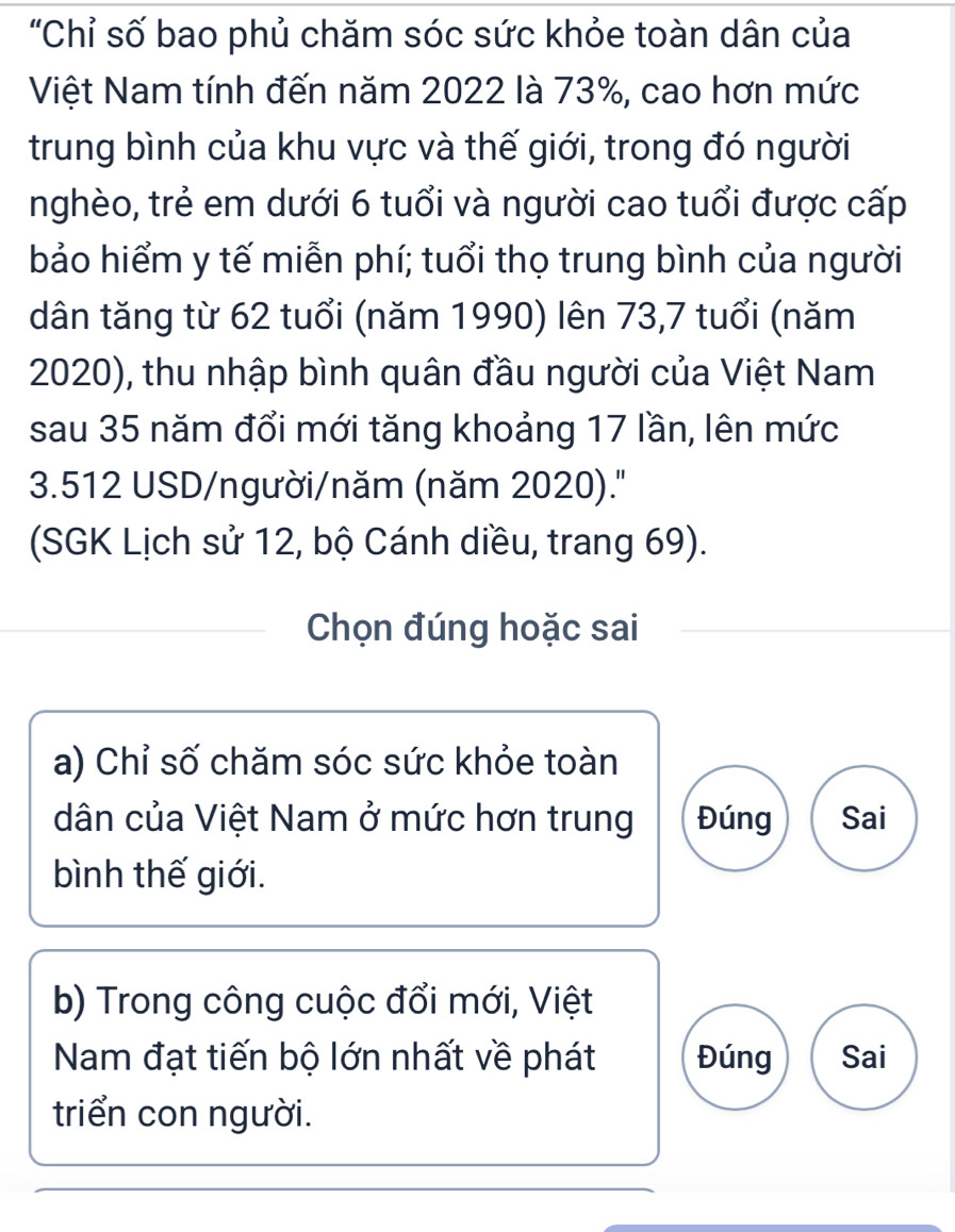 "Chỉ số bao phủ chăm sóc sức khỏe toàn dân của
Việt Nam tính đến năm 2022 là 73%, cao hơn mức
trung bình của khu vực và thế giới, trong đó người
nghèo, trẻ em dưới 6 tuổi và người cao tuổi được cấp
bảo hiểm y tế miễn phí; tuổi thọ trung bình của người
dân tăng từ 62 tuổi (năm 1990) lên 73,7 tuổi (năm
2020), thu nhập bình quân đầu người của Việt Nam
sau 35 năm đổi mới tăng khoảng 17 lần, lên mức
3.512 USD /người/năm (năm 2020).''
(SGK Lịch sử 12, bộ Cánh diều, trang 69).
Chọn đúng hoặc sai
a) Chỉ số chăm sóc sức khỏe toàn
dân của Việt Nam ở mức hơn trung Đúng Sai
bình thế giới.
b) Trong công cuộc đổi mới, Việt
Nam đạt tiến bộ lớn nhất về phát Đúng Sai
triển con người.