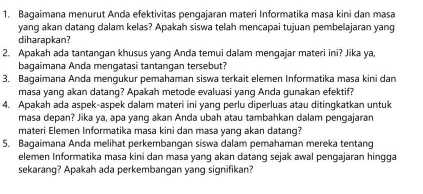 Bagaimana menurut Anda efektivitas pengajaran materi Informatika masa kini dan masa 
yang akan datang dalam kelas? Apakah siswa telah mencapai tujuan pembelajaran yang 
diharapkan? 
2. Apakah ada tantangan khusus yang Anda temui dalam mengajar materi ini? Jika ya, 
bagaimana Anda mengatasi tantangan tersebut? 
3. Bagaimana Anda mengukur pemahaman siswa terkait elemen Informatika masa kini dan 
masa yang akan datang? Apakah metode evaluasi yang Anda gunakan efektif? 
4. Apakah ada aspek-aspek dalam materi ini yang perlu diperluas atau ditingkatkan untuk 
masa depan? Jika ya, apa yang akan Anda ubah atau tambahkan dalam pengajaran 
materi Elemen Informatika masa kini dan masa yang akan datang? 
5. Bagaimana Anda melihat perkembangan siswa dalam pemahaman mereka tentang 
elemen Informatika masa kini dan masa yang akan datang sejak awal pengajaran hingga 
sekarang? Apakah ada perkembangan yang signifikan?