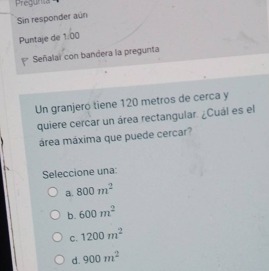 Pregunta
Sin responder aún
Puntaje de 100
Señalar con bandera la pregunta
Un granjero tiene 120 metros de cerca y
quiere cercar un área rectangular. ¿Cuál es el
área máxima que puede cercar?
Seleccione una:
a. 800m^2
b. 600m^2
C. 1200m^2
d. 900m^2