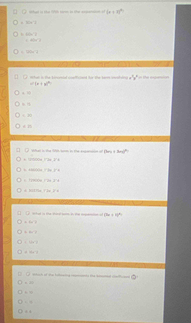 What is the lifth term in the expansion of (x+2)^circ  7
30*°2
b. 60x°2
c 40* 2
c 120*^-2
What is the binomial coefficient for the term involving x^2y^4 in the expansion
af (x+y)^5 D
a. 10
b. 15
c. 20
d. 25
What is the fifth term in the expansion of (5sigma _1+3sigma _2)^6
(2)500ol^(wedge)2sigma ,2^(wedge)4
b. 48600sigma 1^*2sigma .2^*4
72900a1^.2a 2^+4
d 30375aN2a 2^-4
What is the third term in the expansion of (2x+1)^4
β 6x°2
b 8x^2
e 12x^.2
d. 16x°2
Which of the following represents the binomial coefficient
n. 20
b. 30
c 15
d6