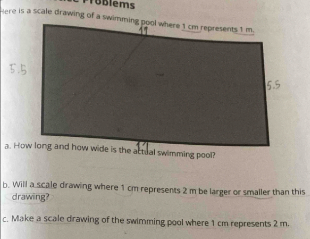 Toblems 
b. Will a scale drawing where 1 cm represents 2 m be larger or smaller than this 
drawing? 
c. Make a scale drawing of the swimming pool where 1 cm represents 2 m.