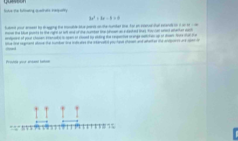 Question 
Solve the fallowing quadratic inequality
2x^2+3x-6=0
Submit your answer by dragging the movable blue paints on the number line. For an interval that extends to 456 or △ EB
move the blue points to the right or left and of the number line (shown as a dashed line). You can select whether each 
endpoint of your Chosen interval(s) is open or closed by sliding the respective Grange switches up or down. Note that the 
blue line segment above the bumber line indicates the intervalls) you have chosen and whelher the endpoirts are open or 
El5sed 
Provide your answer betow