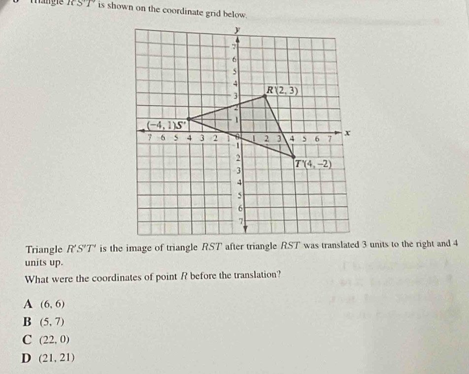 Tängie RST is shown on the coordinate grid below.
Triangle R'S'T'
units up.
What were the coordinates of point R before the translation?
A (6,6)
B (5,7)
C (22,0)
D (21,21)