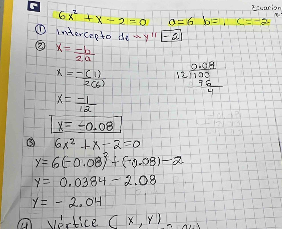 icuacion 
Rr
6x^2+x-2=0 a=6 b=1 c=-2
① intercepto de y'prime P 
② x= (-b)/2a 
x= (-(1))/2(6) 
beginarrayr 0.08 12encloselongdiv 100 96 hline 4endarray
x= (-1)/12 
x=-0.08
③ 6x^2+x-2=0
y=6(-0.08)^2+(-0.08)-2
y=0.0384-2.08
y=-2.04
① Vertice (x,y)