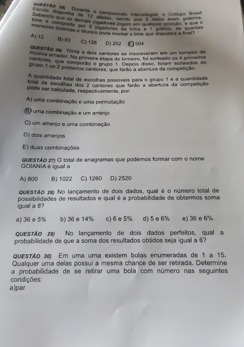 QUESTÃO 25) Durante o campeonato intercolecial o Coléqio Brasi
Escola dispenha de 12 alleías, sendo que 2 deles eram goleiros
Embendo que os demais jogadores jegão, em qualquer posição, e que o
ntan e composto por s jogadors logam  qu ó goleiro, de quantas
maneiras distintas o técnico pode montar o time que disputará a final?
A) 12 B) 63 C) 126 D) 252 ∈504
QUESTÃO 26) Trinta e dois cantores se inscreveram em um torneiro de
música amador. Na primeira etapa do torneiro, foi sorteado os 4 primeiros
cantores, que comporão o grupo 1º Depois disso, foram sorteados do
grupo 1 os 2 primeiros cantores, que farão a abertura da competição.
A quantidade total de escolhas possíveis para o grupo 1 e a quantidade
total de escolhas dos 2 cantores que farão a abertura da competição
pode ser calculada, respectivamente, por:
A) uma combinação e uma permutação
B uma combinação e um arranjo
C) um arranjo e uma combinação
D) dois arranjos
E) duas combinações
QUESTÃO 27) O total de anagramas que podemos formar com o nome
GOIANIA é igual a
A) 800 B) 1022 C) 1260 D) 2520
QUESTÃO 28) No lançamento de dois dados, qual é o número total de
possibilidades de resultados e qual é a probabilidade de obtermos soma
igual a 8?
a) 36 e 5% b) 36 e 14% c) 6 e 5% d) 5 e 6% e) 36 e 6%
QUESTÃO 29) No lançamento de dois dados perfeitos, qual a
probabilidade de que a soma dos resultados obtidos seja igual a 6?
QUESTÃO 30) Em uma urna existem bolas enumeradas de 1 a 15.
Qualquer uma delas possui a mesma chance de ser retirada. Determine
a probabilidade de se retirar uma bola com número nas seguintes
condições:
a)par