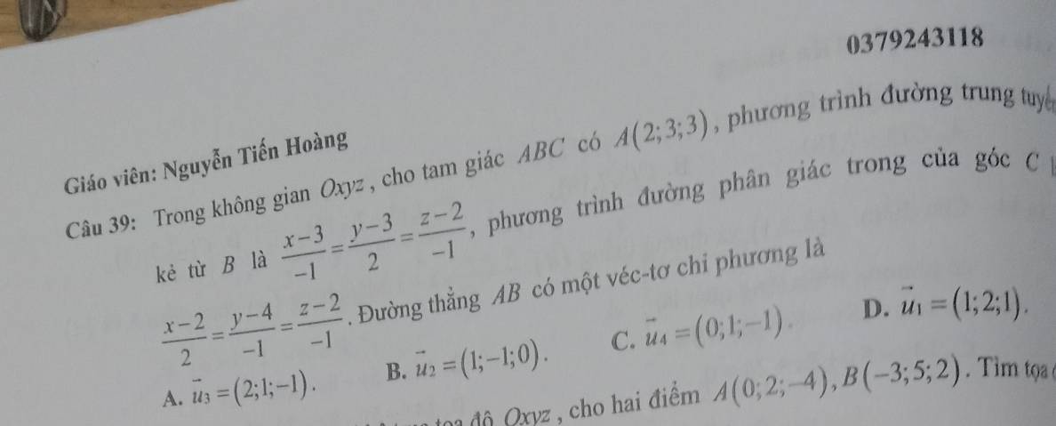 0379243118
A(2;3;3) , phương trình đường trung tuy 
Giáo viên: Nguyễn Tiến Hoàng
Câu 39: Trong không gian Oxyz , cho tam giác ABC có , phương trình đường phân giác trong của góc C
kẻ từ B là  (x-3)/-1 = (y-3)/2 = (z-2)/-1 
 (x-2)/2 = (y-4)/-1 = (z-2)/-1 . Đường thẳng AB có một véc-tơ chi phương là
A. vector u_3=(2;1;-1). B. vector u_2=(1;-1;0). C. vector u_4=(0;1;-1).
D. vector u_1=(1;2;1). 
đ độ Qxyz , cho hai điểm A(0;2;-4), B(-3;5;2). Tim tọ a