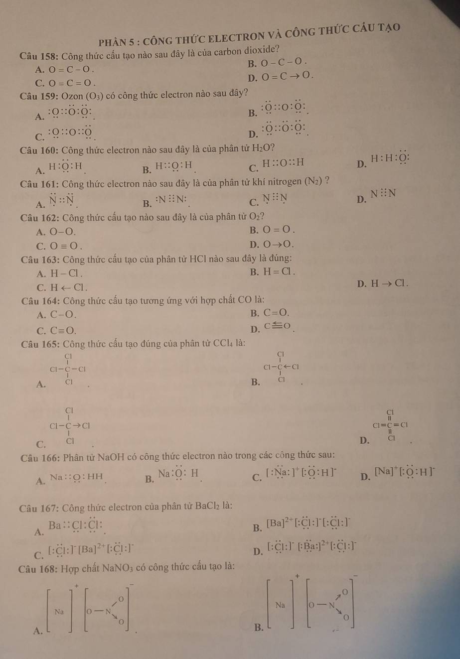 phàN 5 : cônG tHứC ELECTRON Và CÔnG tHức CÂU tạo
Câu 158: Công thức cấu tạo nào sau đây là của carbon dioxide?
A. 0=C-O.
B. 0-C-O.
C. O=C=O.
D. 0=Cto 0.
Câu 159: Ozon (O_3) có công thức electron nào sau đây?
A. O::O:O: B. :0::0:0:
C. :Q::O::overset .O D. :0::0:0:
Câu 160: Công thức electron nào sau đây là của phân tử H_2O 2
A. H:Q:H C. H::O::H D. H:H:O:
B. H::Q:H
Câu 161: Công thức electron nào sau đây là của phân tử khí nitrogen (N2) ?
A. N::N
B. :N::N:
C. N::N D. N:N
Câu 162: Công thức cấu tạo nào sau đây là của phân tử O_2
A. O-O. B. 0=0.
C. Oequiv O. D. 0to 0.
Câu 163: Công thức cấu tạo của phân tử HCl nào sau đây là đúng:
A. H-Cl. B. H=Cl.
C. Harrow Cl.
D. Hto Cl.
Câu 164: Công thức cấu tạo tương ứng với hợp chất CO là:
A. C-O. B. C=O.
C. Cequiv O. D. cequiv 0
Câu 165: Công thức cấu tạo đúng của phân tử C CL 4 là:
A. CH-C1- 1 C- 1 C1endarray
B. C1-frac (_4^(-)^-arrow C1.)
Cl-beginarrayr Cl lendarray  Cto Cl
_(I=_11)^(C_II) Cendarray =CI
C.
D.
Câu 166: Phân tử NaOH có công thức electron nào trong các công thức sau:
A. Na::O:HH B. Na:O:H C. [:Na:]^+[:O:H]^- D. [Na]^+[:O:H]^-
Câu 167: Công thức electron của phân tử BaCl_2 là:
A. Ba::Cl:Cl:
B. [Ba]^2+[:Cl:]^-[:Cl:]^-
C. [:C]:]^-[Ba]^2+[:Cl:]^-
D. [:Cl:]^-[:Ba:]^2+[:Cl:]^-
Câu 168: Hợp chất I NaNO_3 có công thức cấu tạo là:
A. beginbmatrix Naend(bmatrix)^+beginbmatrix 0-N^/_2]^0
B [Na]^+[_-x'_0]^2