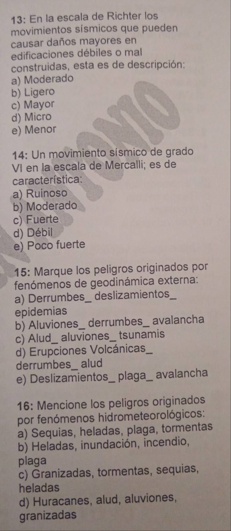 13: En la escala de Richter los
movimientos sísmicos que pueden
causar daños mayores en
edificaciones débiles o mal
construidas, esta es de descripción:
a) Moderado
b) Ligero
c) Mayor
d) Micro
e) Menor
14: Un movimiento sísmico de grado
VI en la escala de Mercalli; es de
característica:
a) Ruinoso
b) Moderado
c) Fuerte
d) Débil
e) Poco fuerte
15: Marque los peligros originados por
fenómenos de geodinámica externa:
a) Derrumbes_ deslizamientos_
epidemias
b) Aluviones_ derrumbes_ avalancha
c) Alud_ aluviones__ tsunamis
d) Erupciones Volcánicas_
derrumbes_ alud
e) Deslizamientos_ plaga_ avalancha
16: Mencione los peligros originados
por fenómenos hidrometeorológicos:
a) Sequias, heladas, plaga, tormentas
b) Heladas, inundación, incendio,
plaga
c) Granizadas, tormentas, sequias,
heladas
d) Huracanes, alud, aluviones,
granizadas